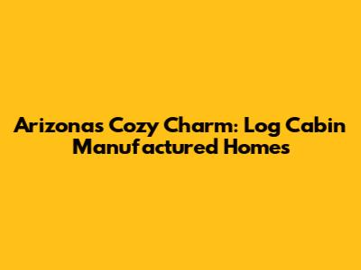 Arizona's Cozy Charm: Log Cabin Manufactured Homes