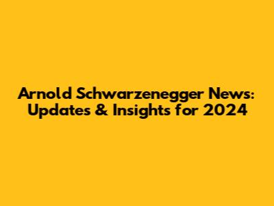 Arnold Schwarzenegger News: Updates & Insights for 2024
