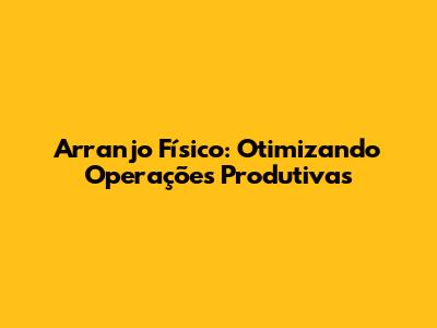 Arranjo Físico: Otimizando Operações Produtivas