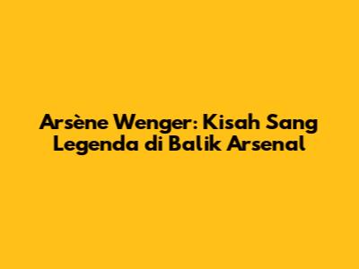 Arsène Wenger: Kisah Sang Legenda di Balik Arsenal