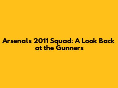 Arsenal's 2011 Squad: A Look Back at the Gunners