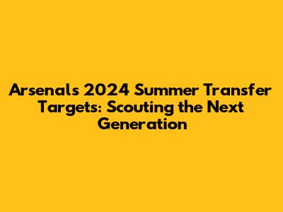 Arsenal's 2024 Summer Transfer Targets: Scouting the Next Generation