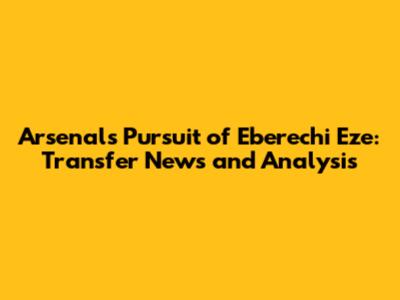 Arsenal's Pursuit of Eberechi Eze: Transfer News and Analysis
