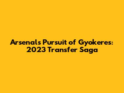 Arsenal's Pursuit of Gyokeres: 2023 Transfer Saga