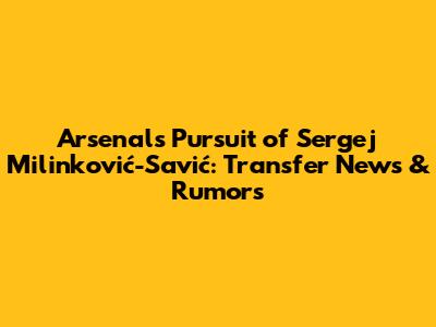 Arsenal's Pursuit of Sergej Milinković-Savić: Transfer News & Rumors