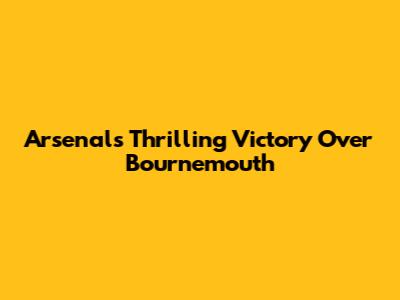 Arsenal's Thrilling Victory Over Bournemouth