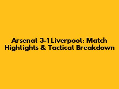 Arsenal 3-1 Liverpool: Match Highlights & Tactical Breakdown