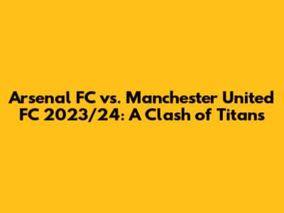 Arsenal FC vs. Manchester United FC 2023/24: A Clash of Titans