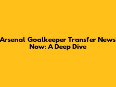 Arsenal Goalkeeper Transfer News Now: A Deep Dive