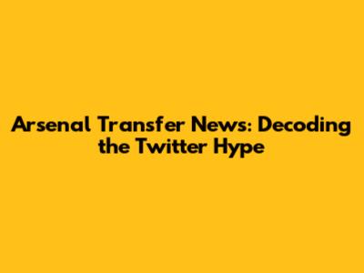 Arsenal Transfer News: Decoding the Twitter Hype