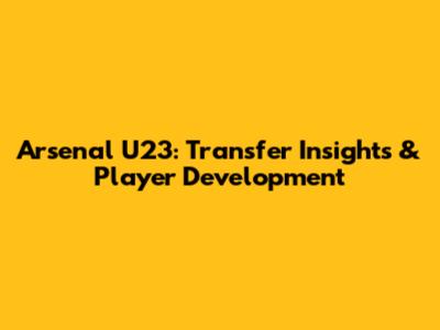 Arsenal U23: Transfer Insights & Player Development