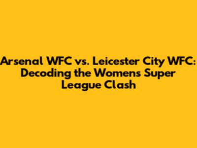 Arsenal WFC vs. Leicester City WFC: Decoding the Women's Super League Clash