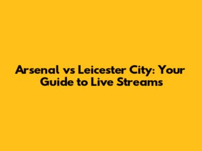 Arsenal vs Leicester City: Your Guide to Live Streams