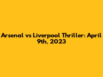 Arsenal vs Liverpool Thriller: April 9th, 2023