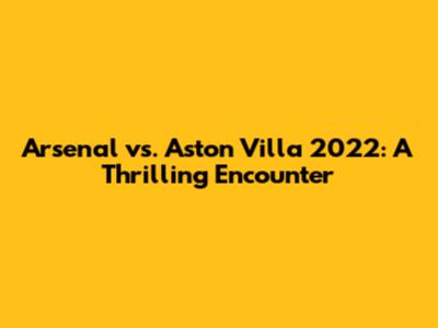 Arsenal vs. Aston Villa 2022: A Thrilling Encounter