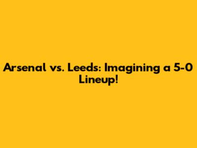 Arsenal vs. Leeds: Imagining a 5-0 Lineup!