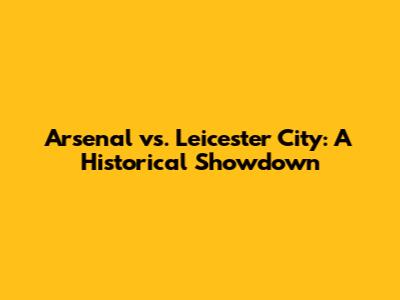 Arsenal vs. Leicester City: A Historical Showdown