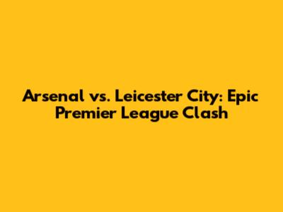 Arsenal vs. Leicester City: Epic Premier League Clash