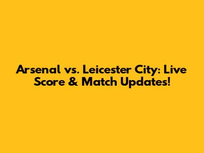 Arsenal vs. Leicester City: Live Score & Match Updates!