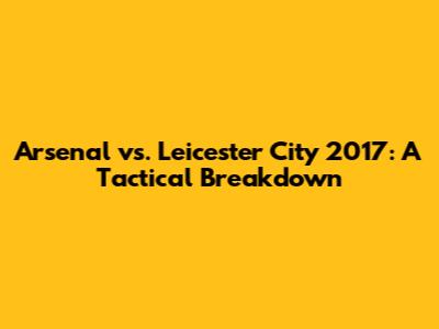 Arsenal vs. Leicester City 2017: A Tactical Breakdown