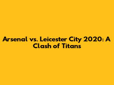 Arsenal vs. Leicester City 2020: A Clash of Titans