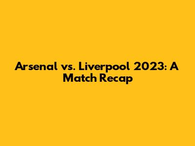 Arsenal vs. Liverpool 2023: A Match Recap