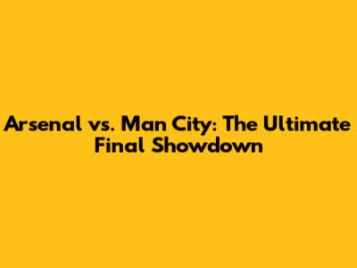 Arsenal vs. Man City: The Ultimate Final Showdown