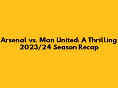 Arsenal vs. Man United: A Thrilling 2023/24 Season Recap