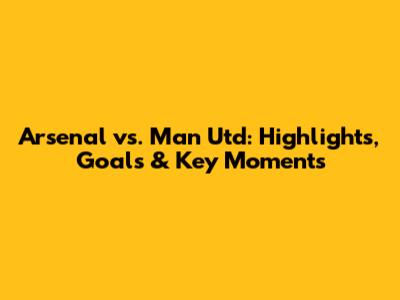Arsenal vs. Man Utd: Highlights, Goals & Key Moments