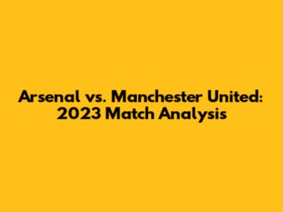 Arsenal vs. Manchester United: 2023 Match Analysis