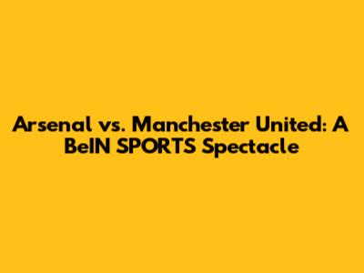 Arsenal vs. Manchester United: A BeIN SPORTS Spectacle