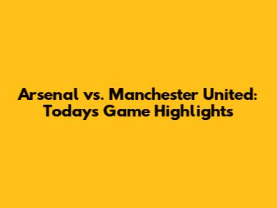 Arsenal vs. Manchester United: Today's Game Highlights