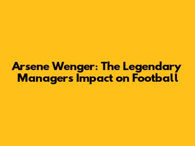 Arsene Wenger: The Legendary Manager's Impact on Football