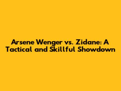 Arsene Wenger vs. Zidane: A Tactical and Skillful Showdown