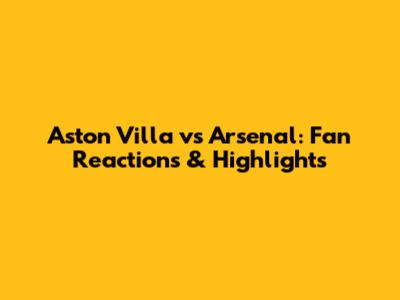 Aston Villa vs Arsenal: Fan Reactions & Highlights