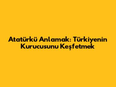 Atatürk'ü Anlamak: Türkiye'nin Kurucusunu Keşfetmek