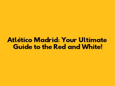 Atlético Madrid: Your Ultimate Guide to the Red and White!