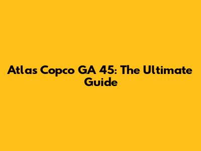 Atlas Copco GA 45: The Ultimate Guide