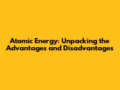 Atomic Energy: Unpacking the Advantages and Disadvantages