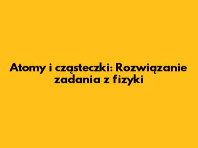 Atomy i cząsteczki: Rozwiązanie zadania z fizyki