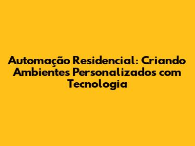 Automação Residencial: Criando Ambientes Personalizados com Tecnologia