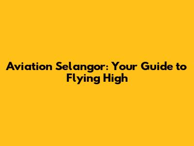 Aviation Selangor: Your Guide to Flying High