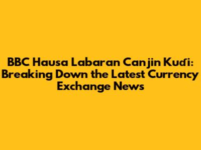 BBC Hausa Labaran Canjin Kuɗi: Breaking Down the Latest Currency Exchange News