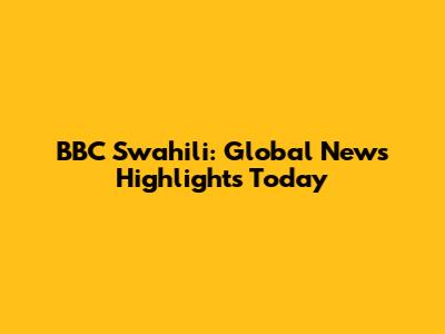 BBC Swahili: Global News Highlights Today