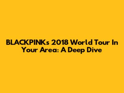 BLACKPINK's 2018 World Tour 'In Your Area': A Deep Dive