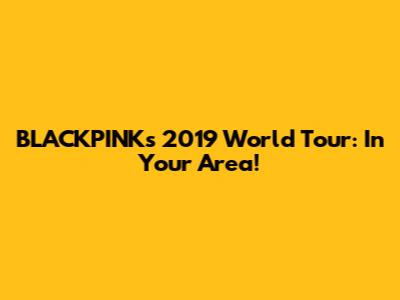 BLACKPINK's 2019 World Tour: In Your Area!