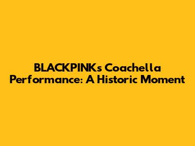BLACKPINK's Coachella Performance: A Historic Moment