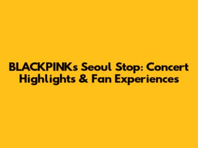 BLACKPINK's Seoul Stop: Concert Highlights & Fan Experiences