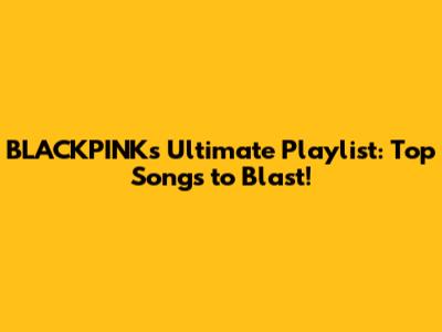 BLACKPINK's Ultimate Playlist: Top Songs to Blast!