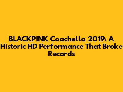 BLACKPINK Coachella 2019: A Historic HD Performance That Broke Records